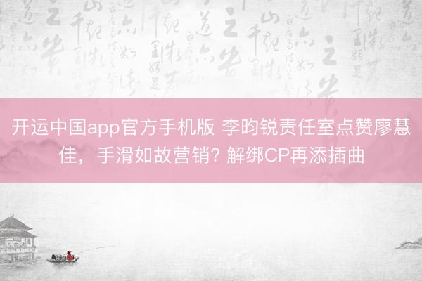 开运中国app官方手机版 李昀锐责任室点赞廖慧佳，手滑如故营销? 解绑CP再添插曲