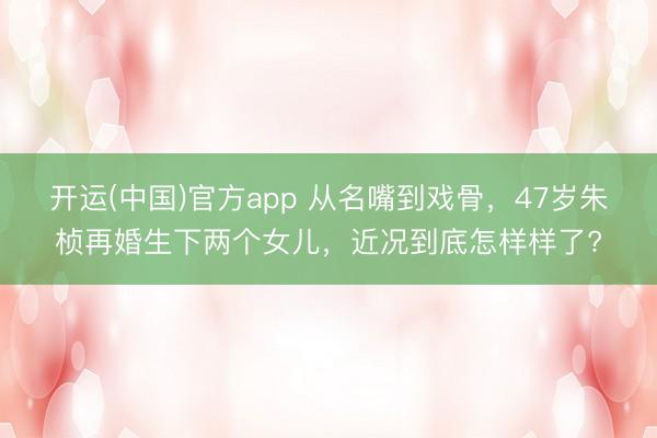 开运(中国)官方app 从名嘴到戏骨，47岁朱桢再婚生下两个女儿，近况到底怎样样了?
