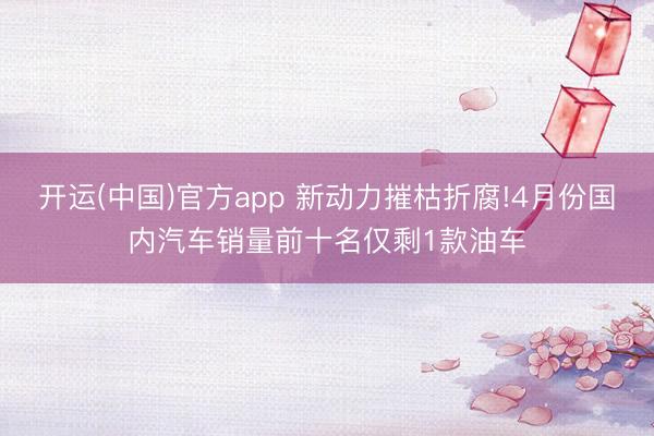 开运(中国)官方app 新动力摧枯折腐!4月份国内汽车销量前十名仅剩1款油车
