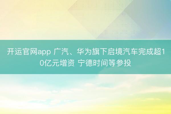 开运官网app 广汽、华为旗下启境汽车完成超10亿元增资 宁德时间等参投