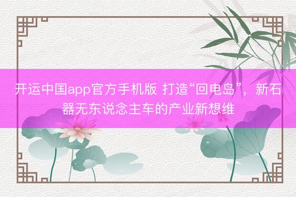 开运中国app官方手机版 打造“回电岛”，新石器无东说念主车的产业新想维