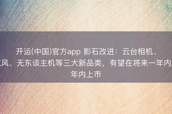 开运(中国)官方app 影石改进：云台相机、麦克风、无东谈主机等三大新品类，有望在将来一年内上市
