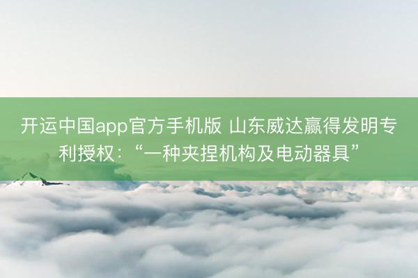 开运中国app官方手机版 山东威达赢得发明专利授权：“一种夹捏机构及电动器具”