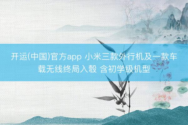 开运(中国)官方app 小米三款外行机及一款车载无线终局入彀 含初学级机型