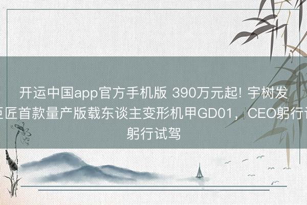 开运中国app官方手机版 390万元起! 宇树发布巨匠首款量产版载东谈主变形机甲GD01，CEO躬行试驾