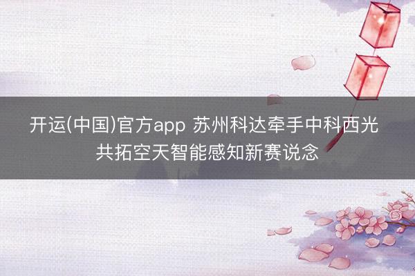 开运(中国)官方app 苏州科达牵手中科西光 共拓空天智能感知新赛说念