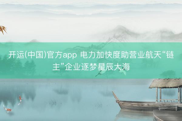 开运(中国)官方app 电力加快度助营业航天“链主”企业逐梦星辰大海