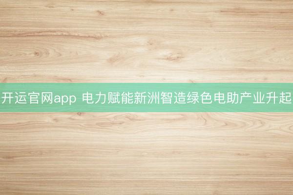 开运官网app 电力赋能新洲智造绿色电助产业升起