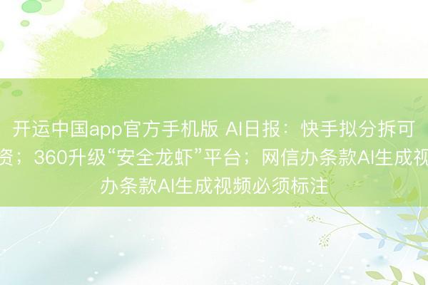 开运中国app官方手机版 AI日报：快手拟分拆可灵AI零丁融资；360升级“安全龙虾”平台；网信办条款AI生成视频必须标注