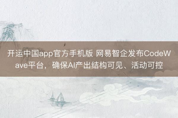 开运中国app官方手机版 网易智企发布CodeWave平台，确保AI产出结构可见、活动可控