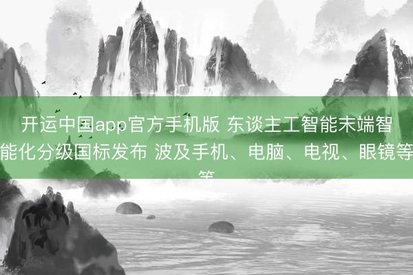 开运中国app官方手机版 东谈主工智能末端智能化分级国标发布 波及手机、电脑、电视、眼镜等