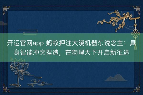 开运官网app 蚂蚁押注大晓机器东说念主：具身智能冲突捏造，在物理天下开启新征途