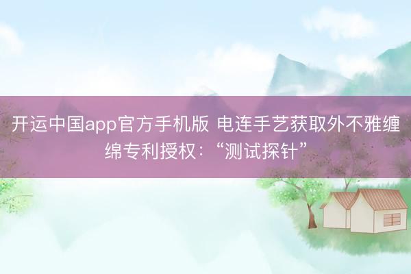 开运中国app官方手机版 电连手艺获取外不雅缠绵专利授权：“测试探针”