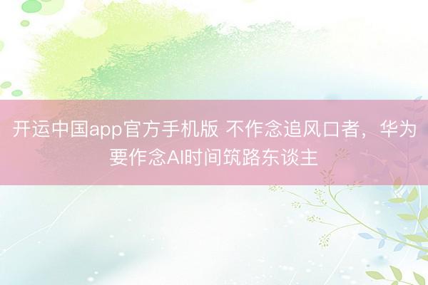开运中国app官方手机版 不作念追风口者，华为要作念AI时间筑路东谈主