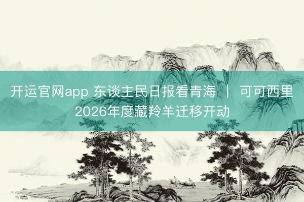 开运官网app 东谈主民日报看青海 ｜ 可可西里2026年度藏羚羊迁移开动