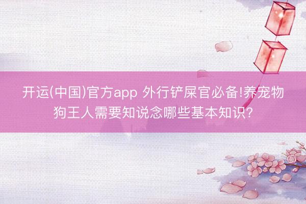 开运(中国)官方app 外行铲屎官必备!养宠物狗王人需要知说念哪些基本知识?