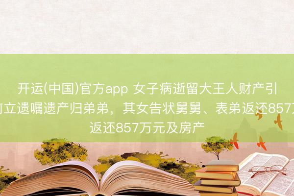 开运(中国)官方app 女子病逝留大王人财产引纠纷：生前立遗嘱遗产归弟弟，其女告状舅舅、表弟返还857万元及房产