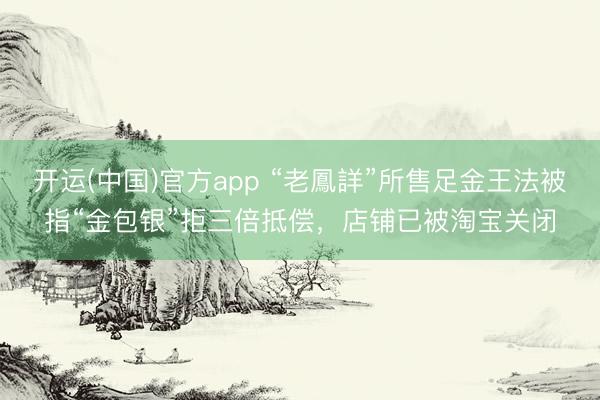 开运(中国)官方app “老鳳詳”所售足金王法被指“金包银”拒三倍抵偿，店铺已被淘宝关闭