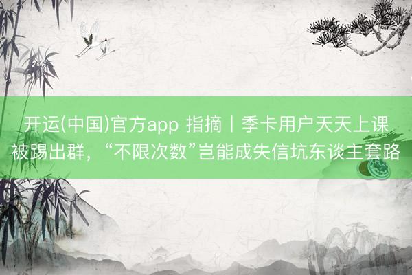 开运(中国)官方app 指摘丨季卡用户天天上课被踢出群，“不限次数”岂能成失信坑东谈主套路