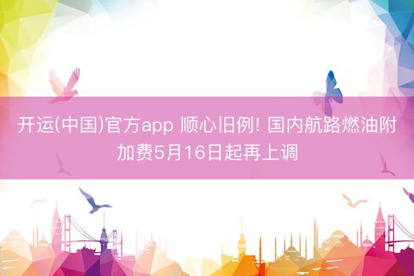开运(中国)官方app 顺心旧例! 国内航路燃油附加费5月16日起再上调