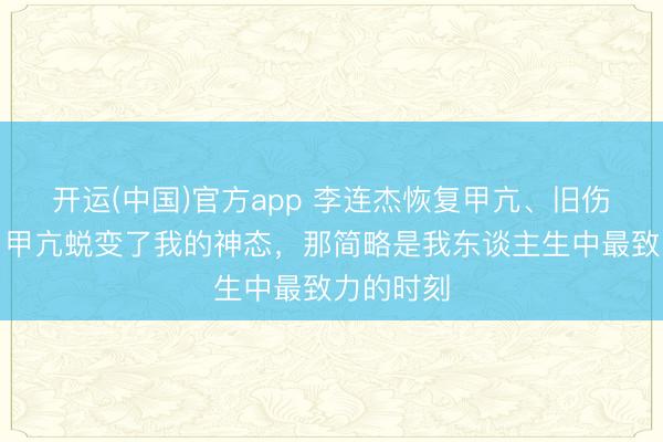 开运(中国)官方app 李连杰恢复甲亢、旧伤等过往：甲亢蜕变了我的神态，那简略是我东谈主生中最致力的时刻