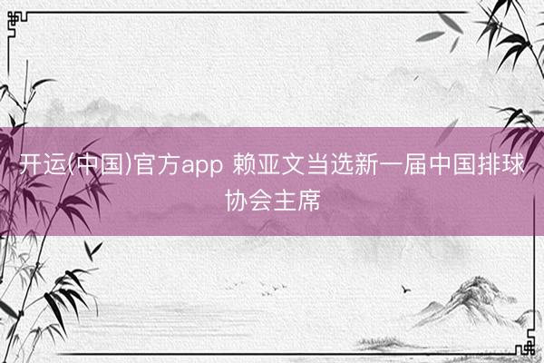 开运(中国)官方app 赖亚文当选新一届中国排球协会主席