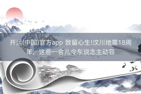 开运(中国)官方app 致留心生!汶川地震18周年，<a href=