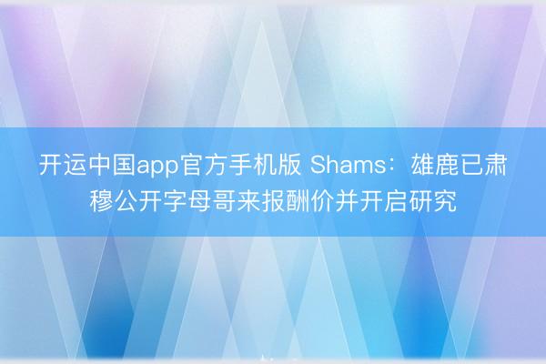 开运中国app官方手机版 Shams：雄鹿已肃穆公开字母哥来报酬价并开启研究