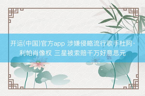 开运(中国)官方app 涉嫌侵略流行歌手杜阿·利帕肖像权 三星被索赔千万好意思元