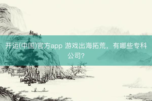 开运(中国)官方app 游戏出海拓荒，有哪些专科公司？
