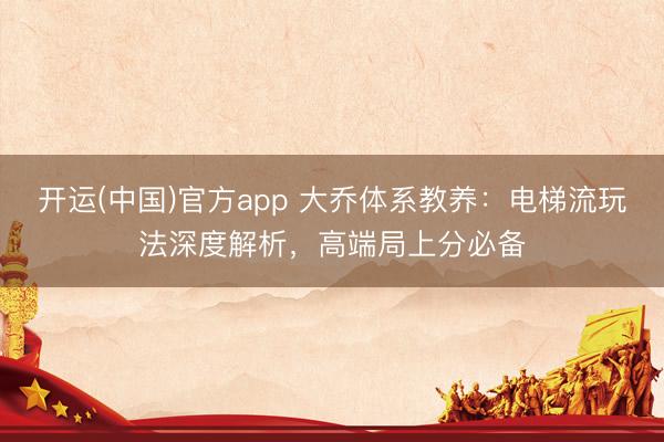 开运(中国)官方app 大乔体系教养：电梯流玩法深度解析，高端局上分必备