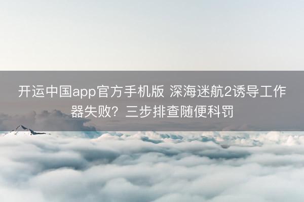 开运中国app官方手机版 深海迷航2诱导工作器失败？三步排查随便科罚