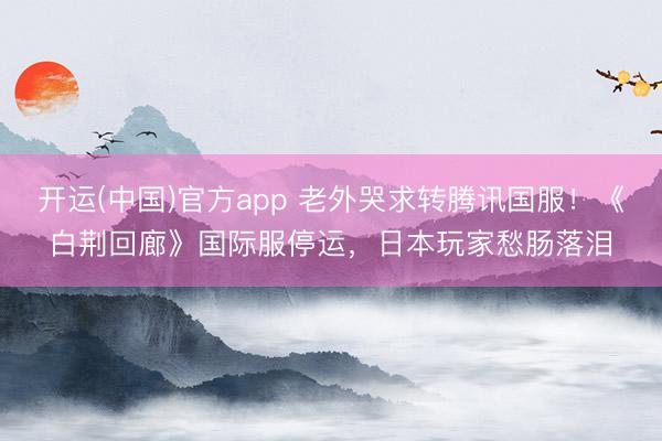 开运(中国)官方app 老外哭求转腾讯国服！《白荆回廊》国际服停运，日本玩家愁肠落泪
