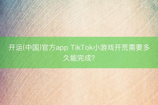 开运(中国)官方app TikTok小游戏开荒需要多久能完成？
