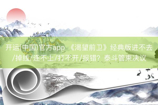 开运(中国)官方app 《渴望前卫》经典版进不去/掉线/连不上/打不开/报错？泰斗管束决议