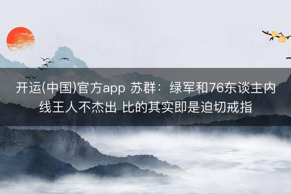 开运(中国)官方app 苏群：绿军和76东谈主内线王人不杰出 比的其实即是迫切戒指