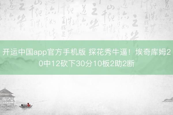 开运中国app官方手机版 探花秀牛逼！埃奇库姆20中12砍下30分10板2助2断