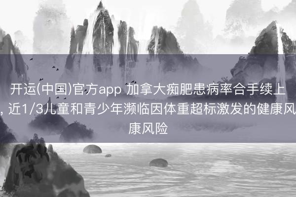开运(中国)官方app 加拿大痴肥患病率合手续上升， 近1/3儿童和青少年濒临因体重超标激发的健康风险