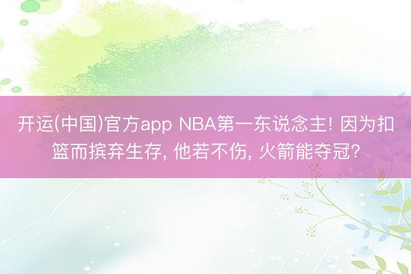 开运(中国)官方app NBA第一东说念主! 因为扣篮而摈弃生存， 他若不伤， 火箭能夺冠?