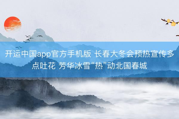 开运中国app官方手机版 长春大冬会预热宣传多点吐花 芳华冰雪“热”动北国春城