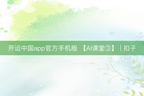 开运中国app官方手机版 【AI课堂③】 | 扣子