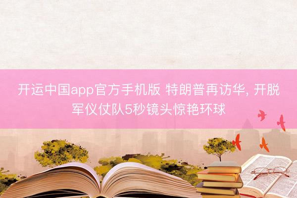 开运中国app官方手机版 特朗普再访华， 开脱军仪仗队5秒镜头惊艳环球