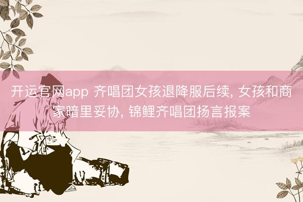 开运官网app 齐唱团女孩退降服后续， 女孩和商家暗里妥协， 锦鲤齐唱团扬言报案