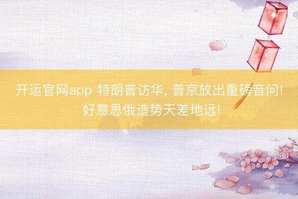 开运官网app 特朗普访华， 普京放出重磅音问! 好意思俄造势天差地远!