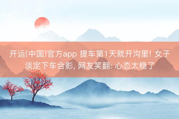 开运(中国)官方app 提车第1天就开沟里! 女子淡定下车合影， 网友笑翻: 心态太稳了