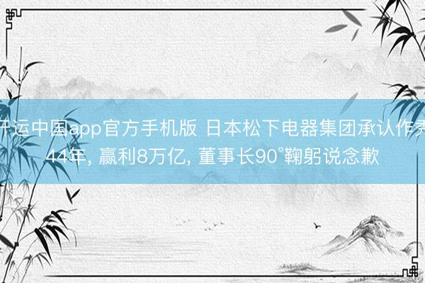 开运中国app官方手机版 日本松下电器集团承认作秀44年， 赢利8万亿， 董事长90°鞠躬说念歉