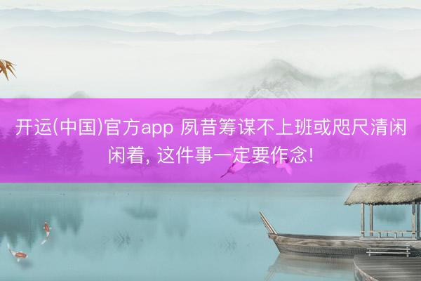 开运(中国)官方app 夙昔筹谋不上班或咫尺清闲闲着， 这件事一定要作念!