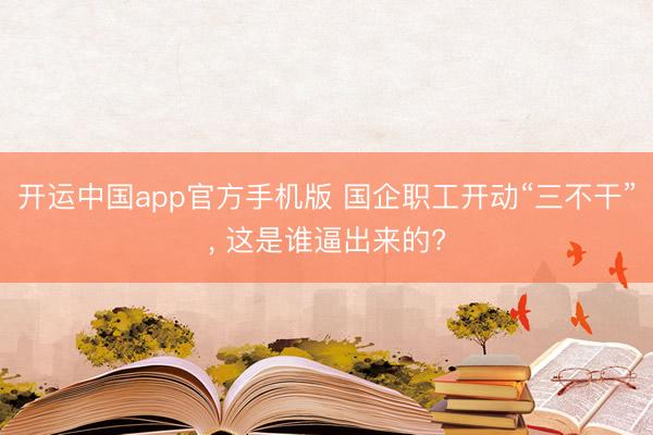 开运中国app官方手机版 国企职工开动“三不干”， 这是谁逼出来的?