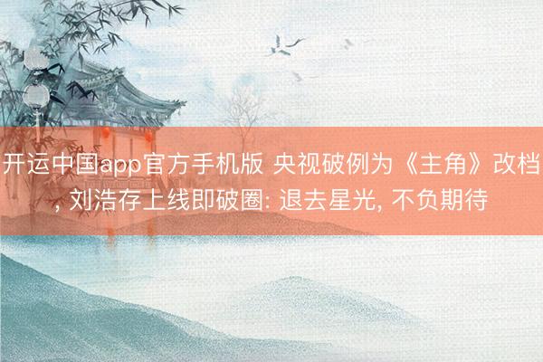 开运中国app官方手机版 央视破例为《主角》改档， 刘浩存上线即破圈: 退去星光， 不负期待