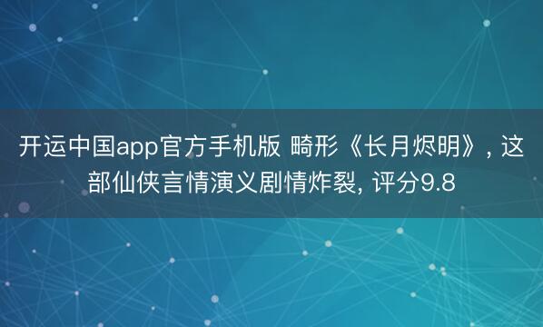 开运中国app官方手机版 畸形《长月烬明》， 这部仙侠言情演义剧情炸裂， 评分9.8